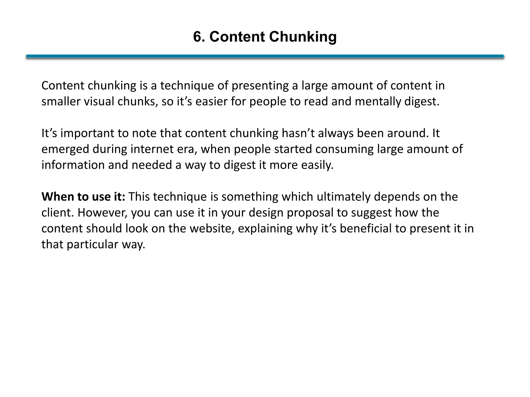 6. Content Chunking
Content chunking is a technique of presenting a large amount of content in
smaller visual chunks, so it’s easier for people to read and mentally digest.
It’s important to note that content chunking hasn’t always been around. It
emerged during internet era, when people started consuming large amount of
information and needed a way to digest it more easily.
When to use it: This technique is something which ultimately depends on the
client. However, you can use it in your design proposal to suggest how the
content should look on the website, explaining why it’s beneficial to present it in
that particular way.
 