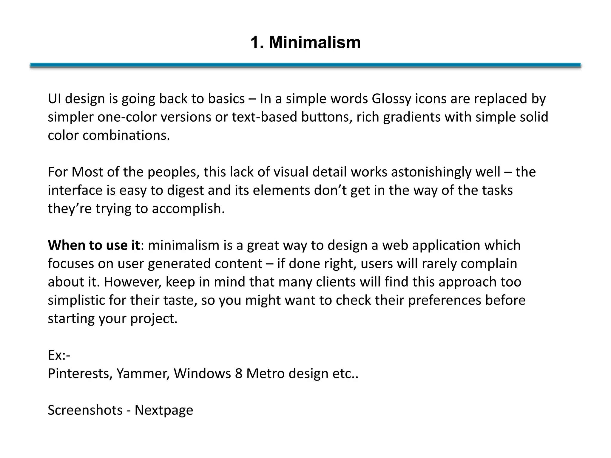 1. Minimalism
UI design is going back to basics – In a simple words Glossy icons are replaced by
simpler one-color versions or text-based buttons, rich gradients with simple solid
color combinations.
For Most of the peoples, this lack of visual detail works astonishingly well – the
interface is easy to digest and its elements don’t get in the way of the tasks
they’re trying to accomplish.
When to use it: minimalism is a great way to design a web application which
focuses on user generated content – if done right, users will rarely complain
about it. However, keep in mind that many clients will find this approach too
simplistic for their taste, so you might want to check their preferences before
starting your project.
Ex:-
Pinterests, Yammer, Windows 8 Metro design etc..
Screenshots - Nextpage
 