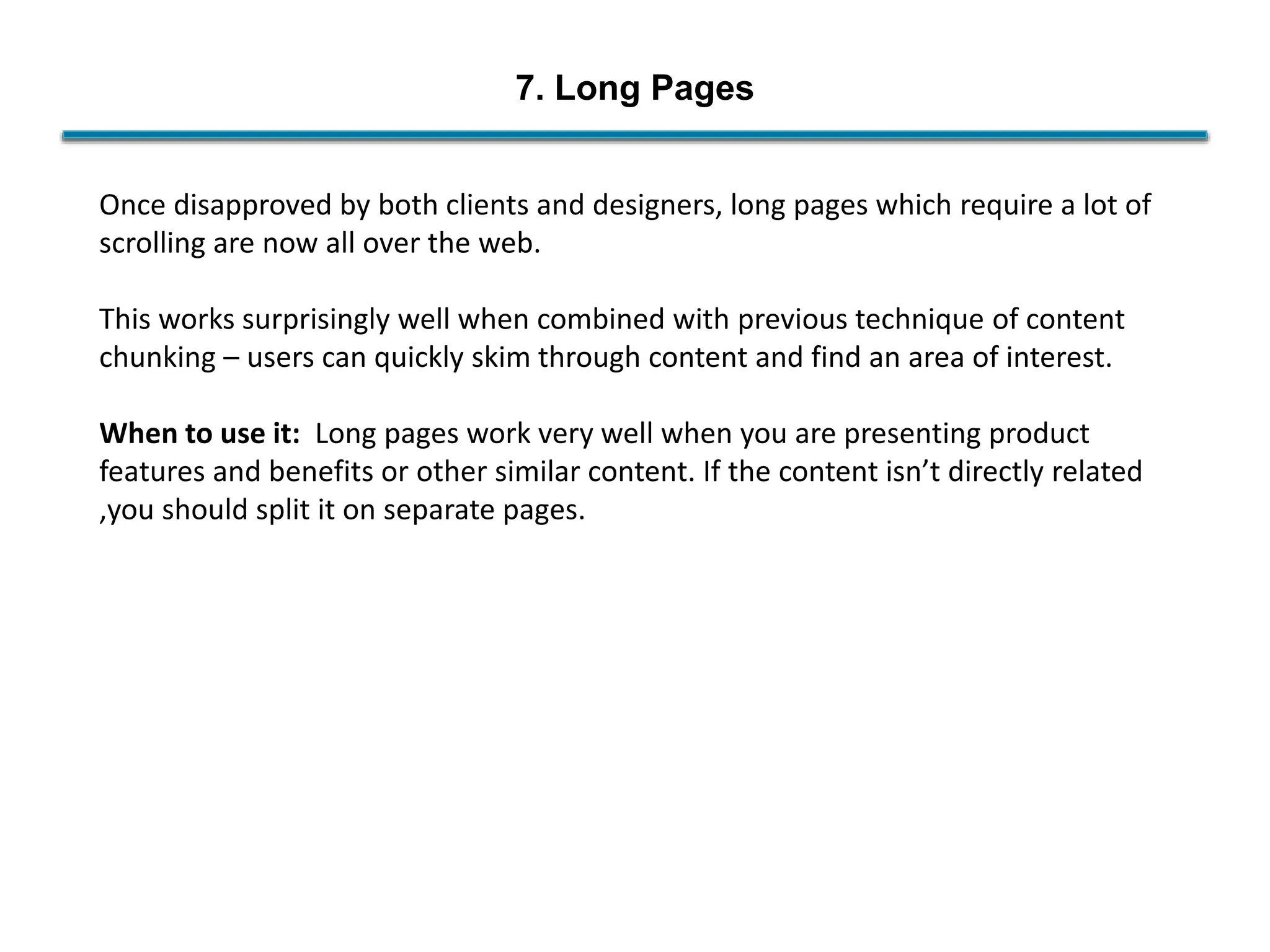 7. Long Pages
Once disapproved by both clients and designers, long pages which require a lot of
scrolling are now all over the web.
This works surprisingly well when combined with previous technique of content
chunking – users can quickly skim through content and find an area of interest.
When to use it: Long pages work very well when you are presenting product
features and benefits or other similar content. If the content isn’t directly related
,you should split it on separate pages.
 