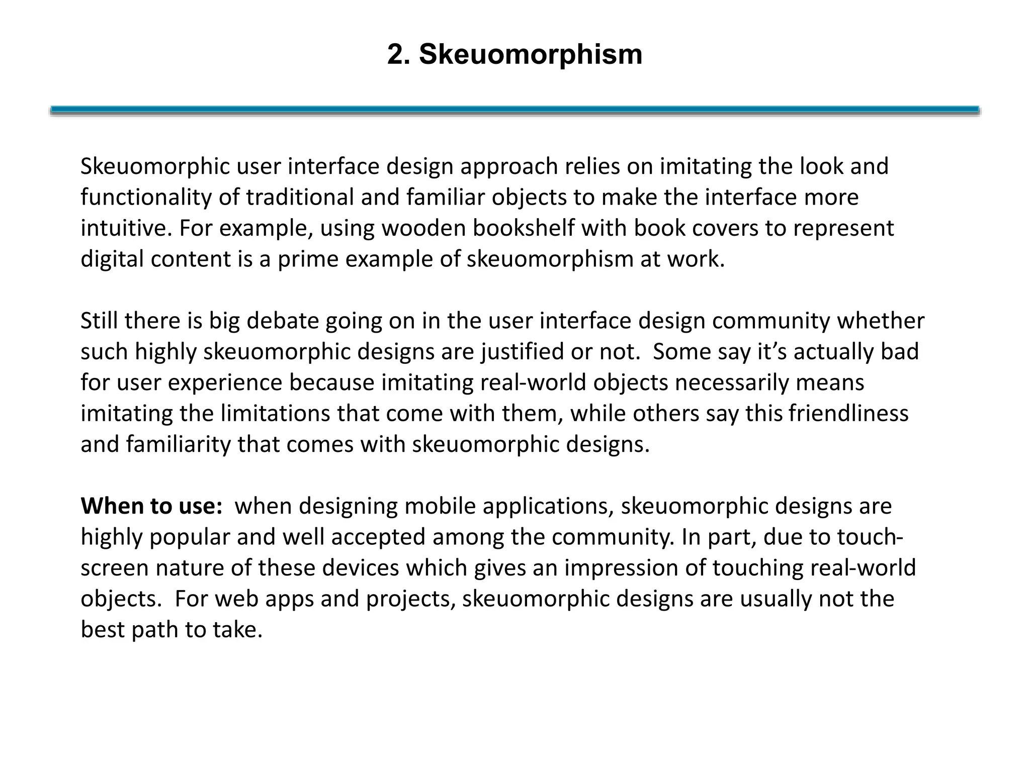 2. Skeuomorphism
Skeuomorphic user interface design approach relies on imitating the look and
functionality of traditional and familiar objects to make the interface more
intuitive. For example, using wooden bookshelf with book covers to represent
digital content is a prime example of skeuomorphism at work.
Still there is big debate going on in the user interface design community whether
such highly skeuomorphic designs are justified or not. Some say it’s actually bad
for user experience because imitating real-world objects necessarily means
imitating the limitations that come with them, while others say this friendliness
and familiarity that comes with skeuomorphic designs.
When to use: when designing mobile applications, skeuomorphic designs are
highly popular and well accepted among the community. In part, due to touch-
screen nature of these devices which gives an impression of touching real-world
objects. For web apps and projects, skeuomorphic designs are usually not the
best path to take.
 
