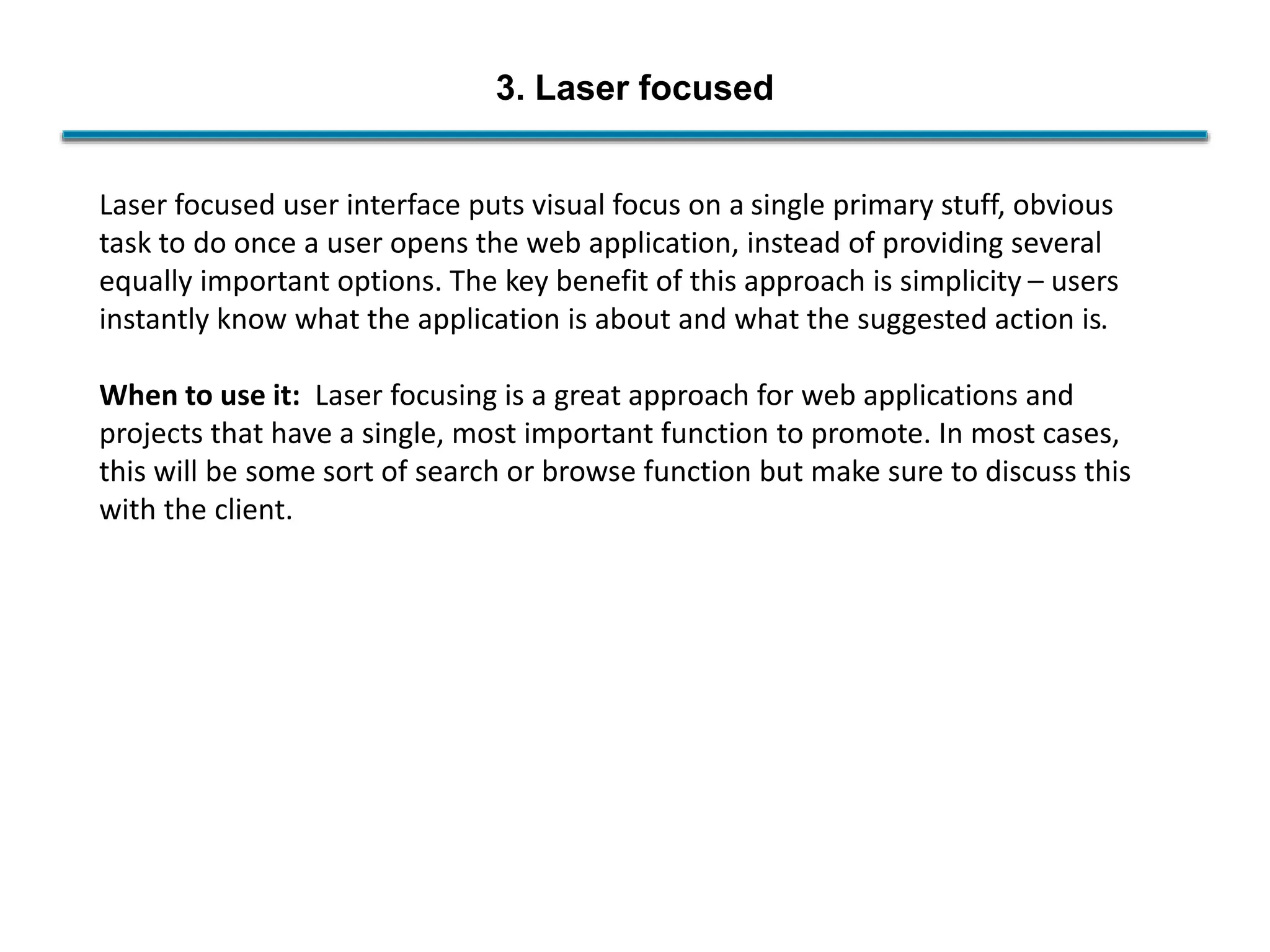 3. Laser focused
Laser focused user interface puts visual focus on a single primary stuff, obvious
task to do once a user opens the web application, instead of providing several
equally important options. The key benefit of this approach is simplicity – users
instantly know what the application is about and what the suggested action is.
When to use it: Laser focusing is a great approach for web applications and
projects that have a single, most important function to promote. In most cases,
this will be some sort of search or browse function but make sure to discuss this
with the client.
 