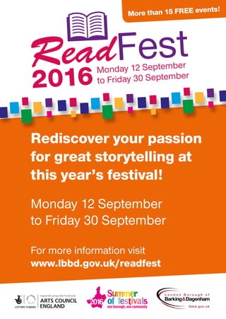 More than 15 free events!
Rediscover your passion
for great storytelling at
this year’s festival!
Monday 12 September
to Friday 30 September
For more information visit
www.lbbd.gov.uk/readfest
 