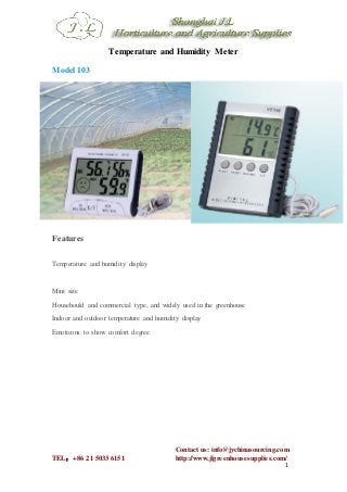 Contact us: info@jychinasourcing.com
TEL：+86 21 5033 6151 http://www.jlgreenhousesupplies.com/
1
Temperature and Humidity Meter
Model103
Features
Temperature and humidity display
Mini size
Househould and commercial type, and widely used in the greenhouse
Indoor and outdoor temperature and humidity display
Emoticons to show comfort degree
 