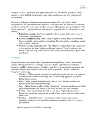 of3 8
with you like this. To transition from a personal account to a PR business, you should set this
account to public and link it to any other social media handles you want to be professionally
recognized on.
For those entirely new to Instagram, constructing an account for your business is fairly
straightforward. Like any ordinary user would do, create an account that’s similar or relative to
your business and other social media handles. However, if Instagram is your starting point or the
first account you’re creating to become professionally recognized, here are a few things to keep
in mind:
• Establish a username that’s representative of who you are and what you hope to
convey as a PR professional.
• Likewise, simplicity is key when it comes to a profile picture. Stick to your brand’s
logo or symbolic graphic and keep in mind that this image will be cropped into a small
circle of 150 x 150 pixels.
• Start off strong by playing an active role with your community through engagement
with comments, questions, hashtags and shared locations. These location tags and
Photos of You will help strike conversation on other community members’ posts about
your brand.
Language:
Instagram offers so much more than a simple photo-sharing platform. It allows businesses to
connect relevant information to an image, video or ad. With a high enthusiastic audience,
businesses and PR professionals can extend their reach. We, as advertisers and consumers, want
to interact with that post; however, none of this would be possible if we don’t understand
Instagram’s terminology.
• Mention — When someone comments on your Instagram post or when your username
is mentioned in someone else’s image. This can be done by typing the @ symbol
before the user’s name.
• Like — When someone double taps your photo or clicks the heart button on the
bottom left corner underneath the image.
• Tag — Before sharing (or after with the edit option), you can tag another account. Start
by clicking where they are located in the image and then enter their username.
• Geotag — Data collected from the GPS in your phone (if granted accessible to
Instagram) connects the longitude and latitude of your current location with the image,
video or ad.
• Hashtags — Expand the size of your potential audience by making your post
searchable. Hashtags can be used when adding the # symbol in front of key terms in
your caption.
(Social Concepts: Social Media Consulting).
 