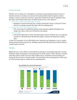 of4 8
Content Strategy:
Whether you’re entirely new to Instagram, converting you preexisting personal account to a
business account, or creating a new account to become professionally recognized, content
strategy is crucial. Instagram for Business agrees that “businesses do best on Instagram when
they share well-crafted content that’s on-brand and driven by a clear objective.”
1. Start with a simple goal and original concept.
• Instagram’s most powerful ads have a strong concept that’s tied to a clear goal. Ensure
that you’re creating concepts that align with your campaign goal.
2. Brand your ads & maintain consistency.
• This can be done by establishing linking certain elements together throughout your
images and videos, such as an well-known color palette.
3. Focus on skill.
• Ads do best when they’re artistic and interesting to look at. Similarly, how you represent
yourself as a PR professional should draw people’s attention and keep them wanting
more.
As part of a community of over 400 million users, businesses use Instagram as way to visually
showcase their products and services. Building a professional PR brand starts with the ability to
visually express yourself.
Mobility:
Mobile devices, such as iPhone’s and Androids are playing an increasingly large role in society.
With that, media consumption is becoming part of our daily routine. In 2014, Statista, a statistics
portal that collects studies from more than 18,000 sources, noted that social networking was
among the first activities to become mobile. The chart below shows the proportion of time users
of social networks spent on mobile devices and desktop PCs.
 