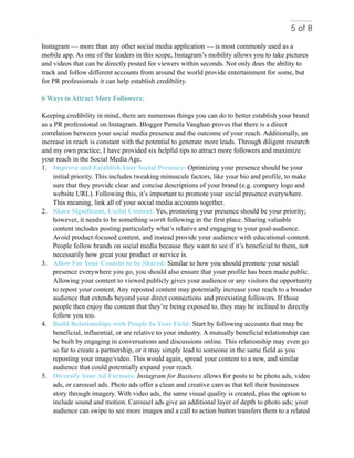 of5 8
Instagram — more than any other social media application — is most commonly used as a
mobile app. As one of the leaders in this scope, Instagram’s mobility allows you to take pictures
and videos that can be directly posted for viewers within seconds. Not only does the ability to
track and follow different accounts from around the world provide entertainment for some, but
for PR professionals it can help establish credibility.
6 Ways to Attract More Followers:
Keeping credibility in mind, there are numerous things you can do to better establish your brand
as a PR professional on Instagram. Blogger Pamela Vaughan proves that there is a direct
correlation between your social media presence and the outcome of your reach. Additionally, an
increase in reach is constant with the potential to generate more leads. Through diligent research
and my own practice, I have provided six helpful tips to attract more followers and maximize
your reach in the Social Media Age.
1. Improve and Establish Your Social Presence: Optimizing your presence should be your
initial priority. This includes tweaking minuscule factors, like your bio and profile, to make
sure that they provide clear and concise descriptions of your brand (e.g. company logo and
website URL). Following this, it’s important to promote your social presence everywhere.
This meaning, link all of your social media accounts together.
2. Share Significant, Useful Content: Yes, promoting your presence should be your priority;
however, it needs to be something worth following in the first place. Sharing valuable
content includes posting particularly what’s relative and engaging to your goal-audience.
Avoid product-focused content, and instead provide your audience with educational-content.
People follow brands on social media because they want to see if it’s beneficial to them, not
necessarily how great your product or service is.
3. Allow For Your Content to be Shared: Similar to how you should promote your social
presence everywhere you go, you should also ensure that your profile has been made public.
Allowing your content to viewed publicly gives your audience or any visitors the opportunity
to repost your content. Any reposted content may potentially increase your reach to a broader
audience that extends beyond your direct connections and preexisting followers. If those
people then enjoy the content that they’re being exposed to, they may be inclined to directly
follow you too.
4. Build Relationships with People In Your Field: Start by following accounts that may be
beneficial, influential, or are relative to your industry. A mutually beneficial relationship can
be built by engaging in conversations and discussions online. This relationship may even go
so far to create a partnership, or it may simply lead to someone in the same field as you
reposting your image/video. This would again, spread your content to a new, and similar
audience that could potentially expand your reach.
5. Diversify Your Ad Formats: Instagram for Business allows for posts to be photo ads, video
ads, or carousel ads. Photo ads offer a clean and creative canvas that tell their businesses
story through imagery. With video ads, the same visual quality is created, plus the option to
include sound and motion. Carousel ads give an additional layer of depth to photo ads; your
audience can swipe to see more images and a call to action button transfers them to a related
 