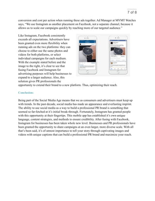 of7 8
conversion and cost per action when running these ads together. Ad Manager at MVMT Watches
says, “We use Instagram as another placement on Facebook, not a separate channel, because it
allows us to scale our campaigns quickly by reaching more of our targeted audience.”
Like Instagram, Facebook consistently
exceeds all expectations. Advertisers have
been granted even more flexibility when
running ads on the two platforms: they can
choose to either use the same photos and
videos for both platforms, or select
individual campaigns for each medium.
With the example stated before and the
image to the right, it’s clear to see that
fusing Facebook and Instagram for
advertising purposes will help businesses to
expand to a larger audience. Also, this
solution gives PR professionals the
opportunity to extend their brand to a new platform. Thus, optimizing their reach.
Conclusion:
Being part of the Social Media Age means that we as consumers and advertisers must keep up
with trends. In the past decade, social media has made an appearance and everlasting imprint.
The ability to use social media as a way to build a professional PR brand is something that
seemed so far-fetched at it’s initial break-through. Fortunately, Instagram has granted people
with this opportunity at their fingertips. This mobile app has established it’s own unique
language, content strategies, and methods to ensure credibility. After fusing with Facebook,
Instagram for businesses has been taken whole new level. Businesses and PR professionals have
been granted the opportunity to share campaigns at an even larger, more diverse scale. With all
that’s been said, it’s of utmost importance to tell your story through captivating images and
videos with unique captions that can build a professional PR brand and maximize your reach.
 