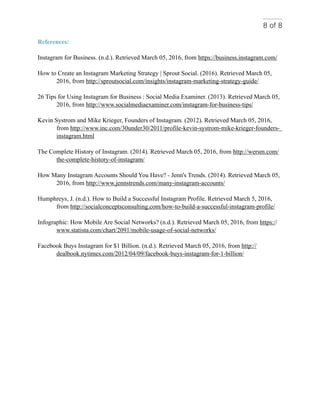 of8 8
References:
Instagram for Business. (n.d.). Retrieved March 05, 2016, from https://business.instagram.com/
How to Create an Instagram Marketing Strategy | Sprout Social. (2016). Retrieved March 05,
2016, from http://sproutsocial.com/insights/instagram-marketing-strategy-guide/
26 Tips for Using Instagram for Business : Social Media Examiner. (2013). Retrieved March 05,
2016, from http://www.socialmediaexaminer.com/instagram-for-business-tips/
Kevin Systrom and Mike Krieger, Founders of Instagram. (2012). Retrieved March 05, 2016,
from http://www.inc.com/30under30/2011/profile-kevin-systrom-mike-krieger-founders-
instagram.html
The Complete History of Instagram. (2014). Retrieved March 05, 2016, from http://wersm.com/
the-complete-history-of-instagram/
How Many Instagram Accounts Should You Have? - Jenn's Trends. (2014). Retrieved March 05,
2016, from http://www.jennstrends.com/many-instagram-accounts/
Humphreys, J. (n.d.). How to Build a Successful Instagram Profile. Retrieved March 5, 2016,
from http://socialconceptsconsulting.com/how-to-build-a-successful-instagram-profile/
Infographic: How Mobile Are Social Networks? (n.d.). Retrieved March 05, 2016, from https://
www.statista.com/chart/2091/mobile-usage-of-social-networks/
Facebook Buys Instagram for $1 Billion. (n.d.). Retrieved March 05, 2016, from http://
dealbook.nytimes.com/2012/04/09/facebook-buys-instagram-for-1-billion/
 