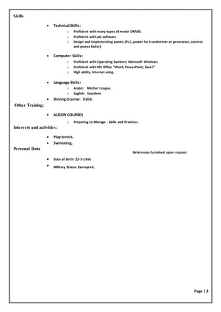Page | 3
References furnished upon request
Skills
 Technical Skills:
o Proficient with many types of motor DRIVES.
o Proficient with plc software
o Design and implementing panels (PLC, power for transformer or generators, control,
and power factor)
 Computer Skills:
o Proficient with Operating Systems: Microsoft Windows
o Proficient with MS Office “Word, PowerPoint, Excel.”
o High ability Internet using.
 Language Skills:
o Arabic: Mother tongue.
o English: Excellent.
 Driving License: Valid.
Other Training:
 ALISON COURSES
o Preparing to Manage - Skills and Practices.
Interests and activities:
 Play tennis.
 Swimming.
Personal Data
 Date of Birth: 22-3-1986
 Military Status: Exempted.
 