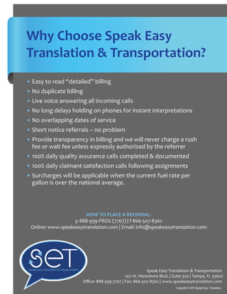 Why Choose Speak Easy
Translation & Transportation?
• Easy to read “detailed” billing
• No duplicate billing
• Live voice answering all incoming calls
• No long delays holding on phones for instant interpretations
• No overlapping dates of service
• Short notice referrals – no problem
• Provide transparency in billing and we will never charge a rush
fee or wait fee unless expressly authorized by the referrer
• 100% daily quality assurance calls completed & documented
• 100% daily claimant satisfaction calls following assignments
• Surcharges will be applicable when the current fuel rate per
gallon is over the national average.
Speak Easy Translation & Transportation
1411 N. Westshore Blvd. | Suite 320 | Tampa, FL 33607
Oﬃce: 888-939-7767 | Fax: 866-507-8362 | www.speakeasytranslation.com
Copyright © 2013 Speak Easy Translation
Speak Easy Translation & Transportation
HOW TO PLACE A REFERRAL:
p 888-939-PROS (7767) | f 866-507-8362
Online: www.speakeasytranslation.com | Email: info@speakeasytranslation.com
 