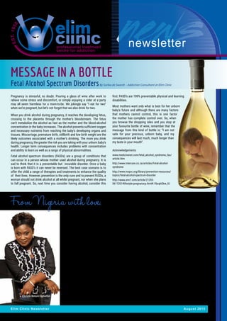 newsletter
Elim Clinic Newsletter August 2015
MESSAGE IN A BOTTLE
Fetal Alcohol Spectrum DisordersBy Sorika de Swardt – Addiction Consultant at Elim Clinic
It was just a name from the internet,
but it was unambiguous - the
mission of Elim Clinic. One e-mail
was enough, and I was graciously
invited to see what Elim Clinic is
doing. The first thing that hit me
was the atmosphere; the ambience
over the place. I couldn’t doubt the
presence of God from the reception
area, to the reception from the
wonderful people who work there.
We had our dream to establish a
Christian Rehabilitation Centre in
the city of Port Harcourt, Nigeria.
We needed to find someone
who was already doing that, so
we could learn and explore the
possibility of collaborating in our
efforts to bring hope to people,
broken by addictions. We didn’t
need to look any further once we
found Elim Clinic. My visit to South
Africa, to Elim Clinic gave me hope
that what we wanted to do was not
only possible, but do-able. I found
so much encouragement from
the management to the least of
the workers I interacted with, so
much that it reduced me to tears at
various times.
I returned to Nigeria and we
recorded a series of financial
miracles that enabled us to open
the ‘180 Degrees Rehab Centre’ in
January 2015, arguably the first
of its kind in Nigeria. Two things
I desired for the centre were the
atmosphere I sensed and the
model they operate with. I am glad
to say, that almost all who have
walked through our front door have
testified of the same serenity I
sensed in Elim Clinic, without being
asked.
Elim Clinic has been of much help
in sharing aspects of the model
with us that have helped us. So
far, we have had 14 patients in the
Rehab at various times, and the
testimonies are very encouraging.
The renewed hope both in the eyes
of the addicts and those of their
families is so gratifying; it cannot
be expressed in mere words.
We now have a team comprising
of an addictions therapist,
clinical psychologist, consultant
psychiatrist,psychiatricandregular
nurses, two pastoral counsellors
and administrative staff. We are
thankful for the opportunity and
privilege to do what we are doing,
and the part that Elim Clinic has
played (and is still playing) in
making our dream come true.
Pregnancy is stressful, no doubt. Pouring a glass of wine after work to
relieve some stress and discomfort, or simply enjoying a cider at a party
may all seem harmless for a mom-to-be. We jokingly say “I eat for two”
when we’re pregnant, but let’s not forget that we also drink for two.
When you drink alcohol during pregnancy, it reaches the developing fetus,
crossing to the placenta through the mother’s bloodstream. The fetus
can’t metabolize the alcohol as fast as the mother and the blood-alcohol
concentration in the baby increases. The alcohol prevents sufficient oxygen
and necessary nutrients from reaching the baby’s developing organs and
tissues. Miscarriage, premature birth, stillbirth and low birth weight are the
likely outcomes associated with a mother’s drinking. The more you drink
during pregnancy, the greater the risk you are taking with your unborn baby’s
health. Longer term consequences includes problems with concentration
and ability to learn as well as a range of physical abnormalities.
Fetal alcohol spectrum disorders (FASDs) are a group of conditions that
can occur in a person whose mother used alcohol during pregnancy. It is
sad to think that it is a preventable but incurable disorder. Once a baby
is born with FASD’s it can never be reversed. The best case scenario is to
offer the child a range of therapies and treatments to enhance the quality
of their lives. However, prevention is the only cure and to prevent FASDs, a
woman should not drink alcohol at all whilst pregnant, nor when she plans
to fall pregnant. So, next time you consider having alcohol, consider this
first: FASD’s are 100% preventable physical and learning
disabilities.
Most mothers want only what is best for her unborn
baby’s future and although there are many factors
that mothers cannot control, this is one factor
the mother has complete control over. So, when
you browse the shopping isles and you stop at
your favourite bottle of wine, remember that the
message from this kind of bottle is: “I am not
safe for your precious, unborn baby, and my
consequences will last much, much longer than
my taste in your mouth”.
Acknowledgements
www.medicinenet.com/fetal_alcohol_syndrome_fas/
article.htm
http://www.intercare.co.za/articles/Fetal-alcohol-
syndrome
http://www.mnprc.org/library/prevention-resources/
topics/fetal-alcohol-spectrum-disorder
http://www.ann7.com/article/21293-
06112014lifestyle-pregnanacy.html#.VbcqhOkw_IU
From Nigeria with love. By Rev Christie Bature Ogbeifun from 180 degrees Rehabilitation Centre, Nigeria.
Christie Bature Ogbeifun
 