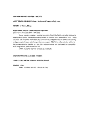 MILITARY TRAINING: JUN 2000 - SEP 2000
ARMY COURSE: 11H10OSUT, Heavy Antiarmor Weapons Infantryman
LENGTH: 13 Weeks, 3 Days
COURSE DESCRIPTION FROM SERVICE COURSE FILE:
(Description Dates DEC 1998 - SEP 2003)
Course provides a logical a logical progression of individual skills and tasks, selected to
develop a disciplined, motivated soldier proficient in common entry level infantry tasks, Course
develops self-discipline, motivation, physical readiness, and proficiency in combat survivability
and gunnery techniques with heavy antiarmor weapons (TOW) that will enable the soldier to
become a productive member of a unit. Duty position unique unit training will be required to
fully integrate the graduate into the unit.
(ARMY TRAINING HISTORY COURSE: 11H10OSUT)
MILITARY TRAINING: MAY 2000 - JUN 2000
ARMY COURSE: RECBN, Reception Battalion Attrition
LENGTH: 3 Days
(ARMY TRAINING HISTORY COURSE: RECBN)
 