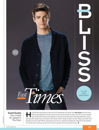 Grant Gustin, 
The Flash 
FasTt imes A LIFE 
LESS 
ORDINARY 
He dazzled with song and dance in Glee, and now his footwork gets even fancier. Actor Grant Gustin returns this fall to 
television with lightning-fast reflexes and super speed, and uses these gift s for good in The CW’s new action-packed 
drama The Flash. After being struck by lightning on an episode of Arrow last season, endearingly geeky forensic investi-gator 
Barry Allen awakens from a nine-month coma to discover that he’s literally the fastest man alive. Taking on the mantle of The 
Flash, Barry joins forces with STAR Labs and protects his city from evil—superhuman and otherwise. Call him the Scarlet Speedster, 
the Crimson Comet or whatever you wish, but we think this superhero won’t be just a flash in the pan. 
Grant Gustin 
has a need 
for speed in 
The Flash 
cbswatchmagazine.com 111 
Kharen Hill/The CW 
 