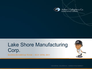 © 2013 ARTHUR J. GALLAGHER & CO. | BUSINESS WITHOUT BARRIERS™
Lake Shore Manufacturing
Corp.
HANNA HUGHES & TEAM | JULY 30TH, 2015
 