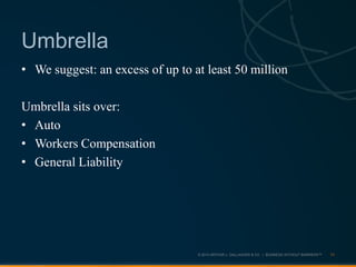 © 2013 ARTHUR J. GALLAGHER & CO. | BUSINESS WITHOUT BARRIERS™
• We suggest: an excess of up to at least 50 million
Umbrella sits over:
• Auto
• Workers Compensation
• General Liability
11
Umbrella
 