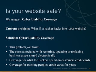 © 2013 ARTHUR J. GALLAGHER & CO. | BUSINESS WITHOUT BARRIERS™
We suggest: Cyber Liability Coverage
Current problem: What if a hacker hacks into your website?
Solution: Cyber Liability Coverage
• This protects you from:
• The costs associated with restoring, updating or replacing
business assets stored electronically
• Coverage for what the hackers spend on customers credit cards
• Coverage for tracking peoples credit cards for years
13
Is your website safe?
 