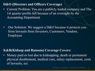 © 2013 ARTHUR J. GALLAGHER & CO. | BUSINESS WITHOUT BARRIERS™
D&O (Directors and Officers Coverage)
• Current Problem: You are a publicly traded company and The
1st quarter profits fell because of an oversight by the
Accounting Department
• Our Solution: We suggest a D&O because it protects you
from lawsuits from Investors, Customers, Vendors,
Employee
K&R(Kidnap and Ransom) Coverage Covers:
• Money paid or lost due to kidnapping, death or permanent
physical disablement, medical care, salary replacement, costs
of lawsuits, ect.
16
 