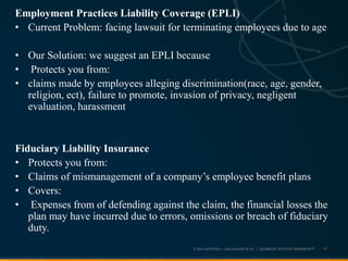 © 2013 ARTHUR J. GALLAGHER & CO. | BUSINESS WITHOUT BARRIERS™
Employment Practices Liability Coverage (EPLI)
• Current Problem: facing lawsuit for terminating employees due to age
• Our Solution: we suggest an EPLI because
• Protects you from:
• claims made by employees alleging discrimination(race, age, gender,
religion, ect), failure to promote, invasion of privacy, negligent
evaluation, harassment
Fiduciary Liability Insurance
• Protects you from:
• Claims of mismanagement of a company’s employee benefit plans
• Covers:
• Expenses from of defending against the claim, the financial losses the
plan may have incurred due to errors, omissions or breach of fiduciary
duty.
17
 