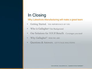 © 2013 ARTHUR J. GALLAGHER & CO. | BUSINESS WITHOUT BARRIERS™© 2013 ARTHUR J. GALLAGHER & CO. | BUSINESS WITHOUT BARRIERS™
Why Lakeshore Manufacturing will make a great team
• Getting Started. THE IMPORTANCE OF YOU
• Who is Gallagher? Our Background
• Our Solutions for YOUR Benefit. Coverages you need
• Why Gallagher? WHO WE ARE
• Questions & Answers. LET’S TALK SOLUTIONS
In Closing
 