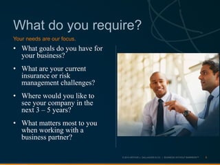 © 2013 ARTHUR J. GALLAGHER & CO. | BUSINESS WITHOUT BARRIERS™
What do you require?
• What goals do you have for
your business?
• What are your current
insurance or risk
management challenges?
• Where would you like to
see your company in the
next 3 – 5 years?
• What matters most to you
when working with a
business partner?
8
Your needs are our focus.
 