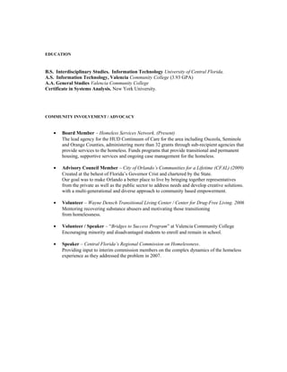 EDUCATION
B.S. Interdisciplinary Studies. Information Technology University of Central Florida.
A.S. Information Technology, Valencia Community College (3.93 GPA)
A.A. General Studies Valencia Community College
Certificate in Systems Analysis. New York University.
COMMUNITY INVOLVEMENT / ADVOCACY
• Board Member – Homeless Services Network. (Present)
The lead agency for the HUD Continuum of Care for the area including Osceola, Seminole
and Orange Counties, administering more than 32 grants through sub-recipient agencies that
provide services to the homeless. Funds programs that provide transitional and permanent
housing, supportive services and ongoing case management for the homeless.
• Advisory Council Member – City of Orlando’s Communities for a Lifetime (CFAL) (2009)
Created at the behest of Florida’s Governor Crist and chartered by the State.
Our goal was to make Orlando a better place to live by bringing together representatives
from the private as well as the public sector to address needs and develop creative solutions.
with a multi-generational and diverse approach to community based empowerment.
• Volunteer – Wayne Densch Transitional Living Center / Center for Drug-Free Living. 2006
Mentoring recovering substance abusers and motivating those transitioning
from homelessness.
• Volunteer / Speaker – “Bridges to Success Program” at Valencia Community College
Encouraging minority and disadvantaged students to enroll and remain in school.
• Speaker – Central Florida’s Regional Commission on Homelessness.
Providing input to interim commission members on the complex dynamics of the homeless
experience as they addressed the problem in 2007.
 