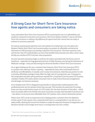 BFL MKT WP 5126 2016 Agent Communication Sheet
Long unheralded, Short-Term Care Insurance (STCI) is growing fast due to its aﬀordability and
simplicity compared to long-term care insurance. Here’s how Bankers Fidelity’s® easy-to-sell Short
Term Care Insurance is making a big diﬀerence for agents (and their clients) who are ready to
embrace its enormous potential.
For seniors examining the potential costs and realities of nursing home care, the option of a
Bankers Fidelity Short-Term Care Insurance policy can present an aﬀordable and a ractive
alternative to self-insuring or purchasing Long-Term Care Insurance. The lower premium costs 1
and the fact that STCI policyholders can have their beneﬁts fully restored, even a er a short claim,
all help you reinforce STCI’s intrinsic value proposition.
As more and more Americans begin to confront the reality associated with the future costs of
healthcare – especially the huge generational burst of Baby Boomers now facing the limitations of
Medicare coverage – many are discovering the a ractive beneﬁts of Short-Term Care Insurance.
As an agent looking out for your customer’s best interests, Short-Term Care Insurance (STCI)
is a product that need not remain a mystery - especially for those who could beneﬁt from its
a ributes and aﬀordability. A valuable, and in many circumstances, relatively easy product to sell,
it provides aﬀordable coverage to help oﬀset the high costs of nursing home care. Compared to
the complicated and o en pricey premiums required for a Long-Term Care Insurance (LTCI) policy,
a Bankers Fidelity STCI policy allows consumers time to make critical ﬁnancial arrangements
should longer care become necessary.
At its simplest level, STCI is designed to pay beneﬁts to help provide conﬁned patients with
professional-level care for periods of less than one year. This includes the same level of nursing
home care they would receive as part of a LTCI policy. But the short duration of the policy – which
more accurately reﬂects the limited time many consumers actually need extended or personal care
– also allows it to be much more aﬀordable than LTCI policies, with a shorter elimination period.
What’s more, STCI can be an important tool in helping protect customers from the depletion
of their assets if they require even a relatively brief stay in a nursing facility. It can also act as a
safety buﬀer, allowing the insured the freedom to make the important ﬁnancial arrangements and
decisions should a much longer-term stay at a nursing home turn into a reality.
A Strong Case for Short-Term Care Insurance
how agents and consumers are taking notice
SEPTEMBER 2016
1
“Short-Term Care Insurance Policies on the Rise,” Kiplinger, Oct. 2015
 