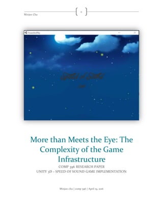 Minjoo Cha
0
Minjoo cha | comp 396 | April 19, 2016
More than Meets the Eye: The
Complexity of the Game
Infrastructure
COMP 396 RESEARCH PAPER
UNITY 3D – SPEED OF SOUND GAME IMPLEMENTATION
 