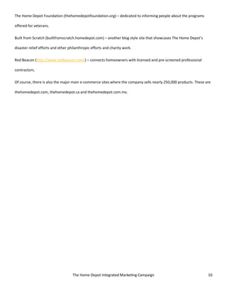 The Home Depot Integrated Marketing Campaign 10
The Home Depot Foundation (thehomedepotfoundation.org) – dedicated to informing people about the programs
offered for veterans.
Built from Scratch (builtfromscratch.homedepot.com) – another blog style site that showcases The Home Depot’s
disaster relief efforts and other philanthropic efforts and charity work.
Red Beacon (http://www.redbeacon.com/) – connects homeowners with licensed and pre-screened professional
contractors.
Of course, there is also the major main e-commerce sites where the company sells nearly 250,000 products. These are
thehomedepot.com, thehomedepot.ca and thehomedepot.com.mx.
 