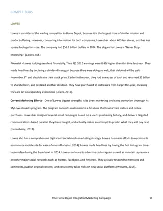 The Home Depot Integrated Marketing Campaign 11
COMPETITORS
LOWES
Lowes is considered the leading competitor to Home Depot, because it is the largest store of similar mission and
product offering. However, comparing information for both companies, Lowes has about 400 less stores, and has less
square footage for store. The company had $56.2 billion dollars in 2014. The slogan for Lowes is “Never Stop
Improving.” (Lowes, n.d.)
Financial - Lowes is doing excellent financially. Their Q2 2015 earnings were 8.4% higher than this time last year. They
made headlines by declaring a dividend in August because they were doing so well, that dividend will be paid
November 5th
and should raise their stock price. Earlier in the year, they had an excess of cash and returned $5 billion
to shareholders, and declared another dividend. They have purchased 13 old leases from Target this year, meaning
they are set on expanding even more (Lowes, 2015).
Current Marketing Efforts - One of Lowes biggest strengths is its direct marketing and sales promotion thorough its
MyLowes loyalty program. The program connects customers to a database that tracks their instore and online
purchases. Lowes has designed several email campaigns based on a user’s purchasing history, and delivers targeted
communications based on what they have bought, and actually makes an attempt to predict what they will buy next
(Henneberry, 2013).
Lowes also has a comprehensive digital and social media marketing strategy. Lowes has made efforts to optimize its
ecommerce mobile site for ease of use (eMarketer, 2014). Lowes made headlines by having the first Instagram time-
lapse video during the Superbowl in 2014. Lowes continues to advertise on Instagram as well as maintain a presence
on other major social networks such as Twitter, Facebook, and Pinterest. They actively respond to mentions and
comments, publish original content, and consistently takes risks on new social platforms (Williams, 2014).
 