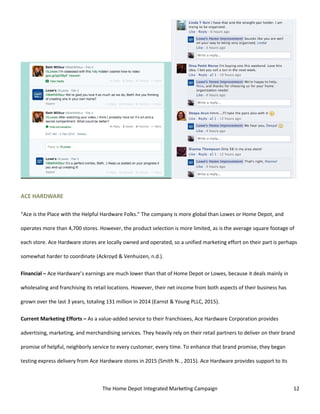 The Home Depot Integrated Marketing Campaign 12
ACE HARDWARE
“Ace is the Place with the Helpful Hardware Folks.” The company is more global than Lowes or Home Depot, and
operates more than 4,700 stores. However, the product selection is more limited, as is the average square footage of
each store. Ace Hardware stores are locally owned and operated, so a unified marketing effort on their part is perhaps
somewhat harder to coordinate (Ackroyd & Venhuizen, n.d.).
Financial – Ace Hardware’s earnings are much lower than that of Home Depot or Lowes, because it deals mainly in
wholesaling and franchising its retail locations. However, their net income from both aspects of their business has
grown over the last 3 years, totaling 131 million in 2014 (Earnst & Young PLLC, 2015).
Current Marketing Efforts – As a value-added service to their franchisees, Ace Hardware Corporation provides
advertising, marketing, and merchandising services. They heavily rely on their retail partners to deliver on their brand
promise of helpful, neighborly service to every customer, every time. To enhance that brand promise, they began
testing express delivery from Ace Hardware stores in 2015 (Smith N. , 2015). Ace Hardware provides support to its
 