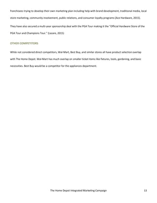 The Home Depot Integrated Marketing Campaign 13
franchisees trying to develop their own marketing plan including help with brand development, traditional media, local
store marketing, community involvement, public relations, and consumer loyalty programs (Ace Hardware, 2015).
They have also secured a multi-year sponsorship deal with the PGA Tour making it the "Official Hardware Store of the
PGA Tour and Champions Tour." (Lazare, 2015)
OTHER COMPETITORS
While not considered direct competitors, Wal-Mart, Best Buy, and similar stores all have product selection overlap
with The Home Depot. Wal-Mart has much overlap on smaller ticket items like fixtures, tools, gardening, and basic
necessities. Best Buy would be a competitor for the appliances department.
 