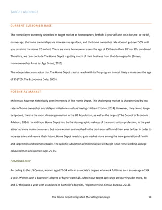 The Home Depot Integrated Marketing Campaign 14
TARGET AUDIENCE
CURRENT CUSTOMER BASE
The Home Depot currently describes its target market as homeowners, both do it yourself and do-it-for-me. In the US,
on average, the home ownership rate increases as age does, and the home ownership rate doesn’t get over 50% until
you pass into the above 35 cohort. There are more homeowners over the age of 75 than in their 20’s or 30’s combined.
Therefore, we can conclude The Home Depot is getting much of their business from that demographic (Brown,
Homeownership Rates by Age Group, 2015).
The independent contractor that The Home Depot tries to reach with its Pro program is most likely a male over the age
of 35 (TED: The Economics Daily, 2005).
POTENTIAL MARKET
Millennials have not historically been interested in The Home Depot. This challenging market is characterized by low
rates of home ownership and delayed milestones such as having children (Fromm, 2014). However, they can no longer
be ignored, they’re the most diverse generation in the US Population, as well as the largest (The Council of Economic
Advisors, 2014). In addition, Home Depot has, by the demographic makeup of the construction profession, in the past
attracted more male consumers, but more women are involved in the do-it-yourself trend than ever before. In order to
increase sales and secure their future, Home Depot needs to gain market share among the new generation of family,
and target men and women equally. The specific subsection of millennial we will target is full-time working, college
educated men and women ages 25-35.
DEMOGRAPHIC
According to the US Census, women aged 25-34 with an associate’s degree who work full time earn an average of 36k
a year. Women with a bachelor’s degree or higher earn 52k. Men in our target age range are earning a bit more, 48
and 67 thousand a year with associates or Bachelor’s degrees, respectively (US Census Bureau, 2012).
 