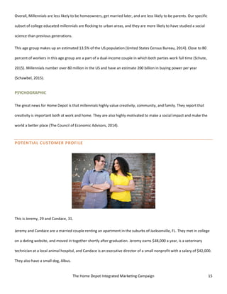The Home Depot Integrated Marketing Campaign 15
Overall, Millennials are less likely to be homeowners, get married later, and are less likely to be parents. Our specific
subset of college educated millennials are flocking to urban areas, and they are more likely to have studied a social
science than previous generations.
This age group makes up an estimated 13.5% of the US population (United States Census Bureau, 2014). Close to 80
percent of workers in this age group are a part of a dual-income couple in which both parties work full time (Schute,
2015). Millennials number over 80 million in the US and have an estimate 200 billion in buying power per year
(Schawbel, 2015).
PSYCHOGRAPHIC
The great news for Home Depot is that millennials highly value creativity, community, and family. They report that
creativity is important both at work and home. They are also highly motivated to make a social impact and make the
world a better place (The Council of Economic Advisors, 2014).
POTENTIAL CUSTOMER PROFILE
This is Jeremy, 29 and Candace, 31.
Jeremy and Candace are a married couple renting an apartment in the suburbs of Jacksonville, FL. They met in college
on a dating website, and moved in together shortly after graduation. Jeremy earns $48,000 a year, is a veterinary
technician at a local animal hospital, and Candace is an executive director of a small nonprofit with a salary of $42,000.
They also have a small dog, Albus.
 