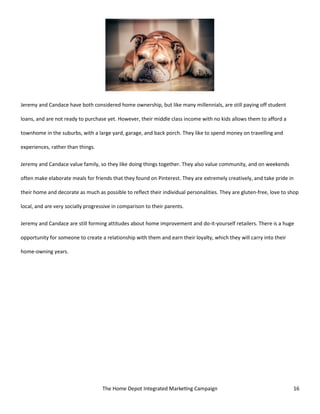 The Home Depot Integrated Marketing Campaign 16
Jeremy and Candace have both considered home ownership, but like many millennials, are still paying off student
loans, and are not ready to purchase yet. However, their middle class income with no kids allows them to afford a
townhome in the suburbs, with a large yard, garage, and back porch. They like to spend money on travelling and
experiences, rather than things.
Jeremy and Candace value family, so they like doing things together. They also value community, and on weekends
often make elaborate meals for friends that they found on Pinterest. They are extremely creatively, and take pride in
their home and decorate as much as possible to reflect their individual personalities. They are gluten-free, love to shop
local, and are very socially progressive in comparison to their parents.
Jeremy and Candace are still forming attitudes about home improvement and do-it-yourself retailers. There is a huge
opportunity for someone to create a relationship with them and earn their loyalty, which they will carry into their
home-owning years.
 