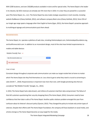 The Home Depot Integrated Marketing Campaign 18
With 2200 locations, and over 250,000 products available in-store and for special order, The Home Depot is the leader
in its industry. Q2 2015 revenues are already over 4% more than in 2014. It is clear they are poised for a successful
year (The Home Depot, Inc., n.d.). The Home Depot has also made strategic acquisitions in tech recently, including
website RedBeacon (Cleary Gottlieb, 2012), and software company Black Lotus (Cleary Gottlieb, 2013). Since 25% of
our target age range speak a language other than English at home (Egan, 2015), the Home Depot’s proactive approach
to multilingual signage and communications puts them ahead.
WEAKNESSES
The Home Depot, Inc. operates a plethora of web sites, including thehomedepot.com, thehomedepotfoundation.org,
and builtfromscratch.com. In addition to an inconsistent design, most of the sites have limited responsiveness to
mobile and tablet devices:
Image via Google
Consistent design throughout corporate web communication can make our target market feel at home no matter
which The Home Depot site they find themselves on. Less clicks to get to what they need is crucial to converting to
sales (Smith T. , 2010). Responsiveness is important now more than ever, with Google penalizing sites that are
considered “Not Mobile Friendly” (Google, Inc., 2015).
In 2014, The Home Depot had a data breach, and millions of customers had their data compromised. The fallout of
that left customers questioning their security shopping there (The Home Depot, 2014). Consumers need to have
confidence that their data is safe at The Home Depot. Another public relations problem emerged this year from
confusion about its Veteran’s discount policy (Cipriani, 2015). They changed the policy to include only certain types of
veterans. Despite their efforts with The Home Depot Foundation, the company still faces backlash on social media, and
articles emerge as The Home Depot becomes an easy target for the media.
 