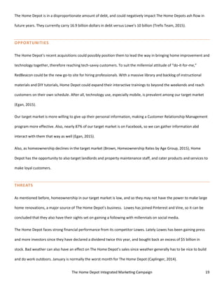 The Home Depot Integrated Marketing Campaign 19
The Home Depot is in a disproportionate amount of debt, and could negatively impact The Home Depots ash flow in
future years. They currently carry 16.9 billion dollars in debt versus Lowe’s 10 billion (Trefis Team, 2015).
OPPORTUNITIES
The Home Depot’s recent acquisitions could possibly position them to lead the way in bringing home improvement and
technology together, therefore reaching tech-savvy customers. To suit the millennial attitude of “do-it-for-me,”
RedBeacon could be the new go-to site for hiring professionals. With a massive library and backlog of instructional
materials and DIY tutorials, Home Depot could expand their interactive trainings to beyond the weekends and reach
customers on their own schedule. After all, technology use, especially mobile, is prevalent among our target market
(Egan, 2015).
Our target market is more willing to give up their personal information, making a Customer Relationship Management
program more effective. Also, nearly 87% of our target market is on Facebook, so we can gather information abd
interact with them that way as well (Egan, 2015).
Also, as homeownership declines in the target market (Brown, Homeownership Rates by Age Group, 2015), Home
Depot has the opportunity to also target landlords and property maintenance staff, and cater products and services to
make loyal customers.
THREATS
As mentioned before, homeownership in our target market is low, and so they may not have the power to make large
home renovations, a major source of The Home Depot’s business. Lowes has joined Pinterest and Vine, so it can be
concluded that they also have their sights set on gaining a following with millennials on social media.
The Home Depot faces strong financial performance from its competitor Lowes. Lately Lowes has been gaining press
and more investors since they have declared a dividend twice this year, and bought back an excess of $5 billion in
stock. Bad weather can also have an effect on The Home Depot’s sales since weather generally has to be nice to build
and do work outdoors. January is normally the worst month for The Home Depot (Caplinger, 2014).
 