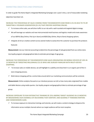 The Home Depot Integrated Marketing Campaign 20
MARKETING OBJECTIVES AND STRATEGIES
In order to guide The Home Depot’s Integrated Marketing Campaign over a year’s time, a set of measurable marketing
objectives have been set.
INCREASE THE PERCENTAGE OF SALES COMING FROM THEHOMEDEPOT.COM FROM 4.5% IN 2014 TO 7% BY
TARGETING A YOUNGER GENERATION (25-35) THAT PREFERS SHOPPING ONLINE.
 To increase online sales, we will drive traffic to our site with a well-rounded and targeted digital strategy.
 We will leverage our website and new interconnected retail business and logistics model and create awareness
of our BOPUS (Buy Online, Pick Up in Store) and BOSS (Buy Online, Ship to Store) shopping options.
 Integrate all of our creative content across owned media to easily drive the customer to purchase the products
featured.
Measurement: Use our internal accounting to determine the percentage of sale generated from our online store.
Use loyalty program and geographical data to estimate percentage of age group.
INCREASE THE PERCENTAGE OF THEHOMEDEPOT.COM SALES ORIGINATING ON MOBILE DEVICES BY 10% IN
12 MONTHS BY TARGETING MILLENNIALS 25-35 WHO ARE ALREADY FAMILIAR WITH MULTI-DEVICE
SHOPPING.
 To increase sales on mobile devices, we will highlight its usability and show that it is an organic part of the in-
store shopping process.
 Multi-device shopping will be a central idea around which our marketing communications will be centered.
Measurement: Online analytics focused on our checkout process can tell us how many sales originated from mobile
and tablet devices using media queries. Use loyalty program and geographical data to estimate percentage of age
group.
INCREASE EXPOSURE TO OUR INTERACTIVE TRAINING BY 25% AMONG TARGET AUDIENCE IN 12 MONTHS
BY BROADENING OUR CHANNELS OF DELIVERING THAT CONTENT, AND GEARING IT TOWARDS RENTERS
AND HOMEOWNERS ALIKE.
 To increase exposure to interactive trainings and tutorials, we will create a content strategy to disperse this
information across multiple channels where our target audience will be most receptive.
 
