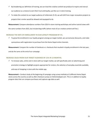The Home Depot Integrated Marketing Campaign 21
 By broadening our definition of training, we can treat the creative content we produce to inspire and instruct
our audience as a chance to earn their trust and loyalty, just like our in-store training.
 To relate this content to our target audience of millennials 25-35, we will shift from major renovation projects to
projects that a renter would be allowed and equipped to do.
Measurement: Compare attendance numbers from 2014 in-store training workshops and online tutorial views with
the same numbers from 2015, but include blog traffic (where most of our creative content will live.)
INCREASE THE RATE OF ENROLLMENT IN OUR LOYALTY PROGRAM BY 5%.
 To grow the enrollment in our loyalty program among our target market, we use exclusive discounts, and make
synonymous with registration to purchase from the Home Depot online channels.
Measurement: Compare the number of checkouts vs. checkouts that resulted in loyalty enrollment in the last year,
and do the same at the end of our campaign.
INCREASE SALES FROM OUR TARGET AUDIENCE BY 15% IN 12 MONTHS.
 To increase sales, online and in-store with our target market, we will specifically cater an advertising and
promotion strategy to highlight projects appropriate for renters, the selection of everyday essentials available,
and ease of shopping in store with the mobile app.
Measurement – Conduct study at the beginning of campaign using survey methods at 5 different Home Depot
stores across the country as well as after-checkout surveys on thehomedepot.com. This is in addition to loyalty
program data that can compare purchases and captures age data as well.
 