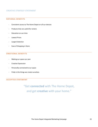 The Home Depot Integrated Marketing Campaign 22
CREATIVE STRATEGY STATEMENT
RATIONAL BENEFITS
- Consistent access to The Home Depot on all our devices
- Products that are useful for renters
- Education on our time
- Lowest Prices
- Largest Selection
- Ease of Shopping in Store
EMOTIONAL BENEFITS
- Making our space our own
- Creative Expression
- Personally connected to our space
- Pride in the things we create ourselves
ACCEPTED STATEMENT
“Get connected with The Home Depot,
and get creative with your home.”
 