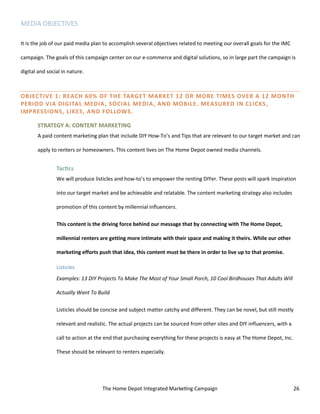 The Home Depot Integrated Marketing Campaign 26
MEDIA OBJECTIVES
It is the job of our paid media plan to accomplish several objectives related to meeting our overall goals for the IMC
campaign. The goals of this campaign center on our e-commerce and digital solutions, so in large part the campaign is
digital and social in nature.
OBJECTIVE 1: REACH 60% OF THE TARGET MARKET 12 OR MORE TIMES OVER A 12 MONTH
PERIOD VIA DIGITAL MEDIA, SOCIAL MEDIA, AND MOBILE. MEASURED IN CLICKS,
IMPRESSIONS, LIKES, AND FOLLOWS.
STRATEGY A: CONTENT MARKETING
A paid content marketing plan that include DIY How-To’s and Tips that are relevant to our target market and can
apply to renters or homeowners. This content lives on The Home Depot owned media channels.
Tactics
We will produce listicles and how-to’s to empower the renting DIYer. These posts will spark inspiration
into our target market and be achievable and relatable. The content marketing strategy also includes
promotion of this content by millennial influencers.
This content is the driving force behind our message that by connecting with The Home Depot,
millennial renters are getting more intimate with their space and making it theirs. While our other
marketing efforts push that idea, this content must be there in order to live up to that promise.
Listicles
Examples: 13 DIY Projects To Make The Most of Your Small Porch, 10 Cool Birdhouses That Adults Will
Actually Want To Build
Listicles should be concise and subject matter catchy and different. They can be novel, but still mostly
relevant and realistic. The actual projects can be sourced from other sites and DIY influencers, with a
call to action at the end that purchasing everything for these projects is easy at The Home Depot, Inc.
These should be relevant to renters especially.
 