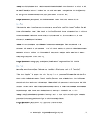 The Home Depot Integrated Marketing Campaign 27
Timing: 12 throughout the year. These shareable listicles must have sufficient time to be produced and
be shared before we introduce another one. The hope is to create a list digestable and catchy enough
for it to go ‘viral’ and a month between posts gives us time to evaluate that.
Budget: $25,000 for photography and materials needed for the production of these listicles.
How-To’s
The marketing team should brainstorm and come up with 12 safe, easy Do-It-Yourself projects that will
make millennials lives easier. These should be functional furniture pieces, storage solutions, or enhance
the social spaces in their home. These projects should be made into blog posts with step by step
instructions, as well as tutorial videos.
Timing: 12 throughout year, second week of every month. Once again, these require time to be
produced, and we want to give everyone a chance to try the how-to, ask questions, or share the how-to
before we introduce another. The second week of every month staggers it with the listicle so we are
not putting out content on the same day.
Budget: $75,000 for videography, photography, and materials for production of this content.
Blog Posts
Examples: Must-Have Products For Protecting Your Floors, This Storage Hack is Life Changing!
These posts shouldn’t be projects, but more tips and tricks for everyday efficiency and protection. The
Home Depot stocks essentials like cleaning supplies, furniture pads, adhesive hooks, that renters can
use to protect their apartment from damage. They also have storage solutions, cooking gear, and other
products that are useful. These blog posts should be presented as ‘hacks’ that our target audience can
implement right away. These posts will be promoted both by our paid media and PR tactics.
Timing: Every other week throughout the campaign. This is to allow significant time to pass between
posts to maximize engagement and reply to comments and questions.
Budget: $25,000 for photography and supplies for content creation.
 