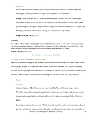The Home Depot Integrated Marketing Campaign 28
Promotion
Several of the listicles should be ‘partner’ or ‘sponsored’ posts on sites like Buzzfeed, Refinery29,
HelloGiggles, and anywhere else our target audience gets their inspiration from.
Timing: Approx $100,000 gets us 5 articles promoted on sites like these, since you have to sign a
contract for multiple articles. We will do two contracts, for 10 total promoted articles. These will be
placed strategically throughout the year before our big social media sponsorships such as our youtube
front page promotion, out sponsored hashtag, and our sponsored snapchat day.
Budget: $500,000 (Shafer, 2013).
Evaluation
This content will live on The Home Depot’s owned media channels where we can easily have analytics tell us
the unique page views and where traffic came from. However, it will not tell us ages or occupations of these
people, so a pre- and post- focus group should be conducted every 4 months. (3 Times)
Budget: $38,400 (iTracks, 2015)
Total Budget For Strategy A: $663,400
STRATEGY B: PAID SOCIAL MEDIA MARKETING
A paid social media marketing plan that promotes our content and also drives likes and follows for the various
company pages. Budget: 25% for Facebook Ads, Twitter for Business, Instagram Ads, Snapchat Advertising,
YouTube, as well as paying millennial influencers to promote our content. Our paid social media marketing plan
promotes both our content and the idea that connecting with The Home Depot, Inc. is easy and useful.
Tactics
Instagram
Instagram has over 400 million users, and more than 60% of them fall into our target market.
Therefore, we should spend advertising dollars here to promote ads. Instagram ads are rare and cut
through clutter, doing 7x better with ad recall than other mediums according to Neilson (Giustino,
2015).
Our Instagram ads should have a ‘story’ feel to them. We should aim to leave an impression and aim to
get them to follow our account, which will be what our call to action links to. Example: A scrollable ad
 
