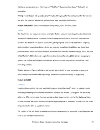 The Home Depot Integrated Marketing Campaign 29
that has projects and pictures “Get Inspired.” “Do More” “Customize Your Space” “Follow Us for
Inspiration”
Timing: Two Instagram ads spaced evenly throughout the year, after TV ads have run for the first one
and after the snapchat feature and youtube home page promotion for the other.
Budget: $700,000 for production and sponsorship (Hejny, 2015) (Giustino, 2015).
Twitter
We should have our account promoted among the Twitter accounts in our target market. We should
also specifically target those interested in interior design or home décor. Promoted tweets should
reinforce the idea that our account is useful for getting inspired, and should use twitter’s targeting
ability based on keywords and interests (no age targeting is available). In addition, we should also
promote tweets about our mobile app with direct links to it in the iOS and Android App Stores, because
60% of Twitter’s 200 million users log in from mobile devices (Raehsler, 2014). We are also going to
sponsor the hashtag #HomeDepotDIYChallenge when our contest begins (talks about in the Direct
Marketing section).
Timing: Sponsored Tweets will change out every 2 weeks, this is to keep promoting new content
produced by our content marketing strategy, and also to adjust our strategy as we go along.
Budget: $500,000
Facebook
Facebook Ads should be the most specifically targeted, due to Facebook’s ability to break accounts
down beyond demographic information and into interests and income. Our targeted ads should be
tailored to different interests. Example, we segment our target market even further by having higher
income audience see ads for more luxurious and expensive projects, and lower income could see an ad
for our listicle for DIY’s to save them money.
The content of the ads should be sales promotion such as a coupon, or promoting a cool DIY project we
have on our owned media channels.
 