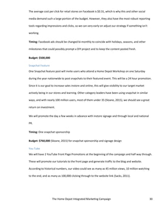 The Home Depot Integrated Marketing Campaign 30
The average cost per click for retail stores on Facebook is $0.31, which is why this and other social
media demand such a large portion of the budget. However, they also have the most robust reporting
tools regarding impressions and clicks, so we can very early on adjust our strategy if something isn’t
working.
Timing: Facebook ads should be changed bi-monthly to coincide with holidays, seasons, and other
milestones that could possibly prompt a DIY project and to keep the content posted fresh.
Budget: $500,000
Snapchat Feature
One Snapchat feature post will invite users who attend a Home Depot Workshop on one Saturday
during the year nationwide to post snapchats to their featured event. This will be a 24 hour promotion.
Since it is our goal to increase sales instore and online, this will give visibility to our target market
actively being in our stores and learning. Other category leaders have been using snapchat in similar
ways, and with nearly 100 million users, most of them under 35 (Sloane, 2015), we should see a great
return on investment.
We will promote the day a few weeks in advance with instore signage and through local and national
PR.
Timing: One snapchat sponsorship
Budget: $760,000 (Sloane, 2015) for snapchat sponsorship and signage design
You Tube
We will have 2 YouTube Front Page Promotions at the beginning of the campaign and half way through.
These will promote our tutorials to the front page and generate traffic to the blog and website.
According to historical numbers, our video could see as many as 45 million views, 10 million watching
to the end, and as many as 100,000 clicking through to the website link (Sacks, 2011).
 