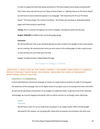 The Home Depot Integrated Marketing Campaign 32
In order to support the idea that being connected to The Home Depot means being connected with
their home, these ads will not just say “Shop at Home Depot” or “Lighting Fixtures at The Home Depot”
we will more to more emotional appeals in our language: “Get inspired by the Pros at The Home
Depot” “The Home Depot: For a Stress-Free Move.” All of these ads should go to dedicated landing
pages with those products specifically.
Timing: This is a constant throughout our entire campaign, starting two weeks into the year.
Budget: $500,000 for AdWord bids and landing page design.
Evaluation
We will be billed per click so we should be getting accurate numbers from google on how many people
we are reaching. We should prompt every use who comes to the landing pages to take a quick survey
on how old they are and if they work full time.
Budget: Included already in Digital Media Strategy
Total Budget For Strategy C: $500,000
OBJECTIVE 2: REACH 20% OF THE TARGET MARKET 5 OR MORE TIMES OVER A 12 MONTH
PERIOD THROUGH TRADITIONAL PAID MEDIA. MEASURED IN VIEWS BY BROADCAST
MONITORING SERVICE NEILSON.
STRATEGY A: TV COMMERCIAL
A short paid television commercial campaign on shows our target audience watches on cable TV to jumpstart
the awareness of the campaign. Due to the digital nature of our goals such as increasing online sales and traffic,
we will only be spending a small portion of our budget on traditional media. To get the most of this relatively
small budget we must be targeted and specific with our efforts and aim to cut though clutter effectively.
Tactics
Television
We will have a short TV run on shows that are popular in our target market. With a limited budget
allocated for this medium, we are going after shows that are popular and primetime, but with costs
 