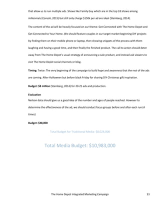 The Home Depot Integrated Marketing Campaign 33
that allow us to run multiple ads. Shows like Family Guy which are in the top 18 shows among
millennials (Consoli, 2015) but still only charge $150k per ad are ideal (Steinberg, 2014).
The content of the ad will be heavily focused on our theme: Get Connected with The Home Depot and
Get Connected to Your Home. We should feature couples in our target market beginning DIY projects
by finding them on their mobile phone or laptop, then showing snippets of the process with them
laughing and having a good time, and then finally the finished product. The call to action should deter
away from The Home Depot’s usual strategy of announcing a sale product, and instead ask viewers to
visit The Home Depot social channels or blog.
Timing: Twice: The very beginning of the campaign to build hype and awareness that the rest of the ads
are coming. After Halloween but before black Friday for sharing DIY Christmas gift inspiration.
Budget: $8 million (Steinberg, 2014) for 20-25 ads and production.
Evaluation
Neilson data should give us a good idea of the number and ages of people reached. However to
determine the effectiveness of the ad, we should conduct focus groups before and after each run (4
times)
Budget: $48,000
Total Budget for Traditional Media: $8,024,000
Total Media Budget: $10,983,000
 