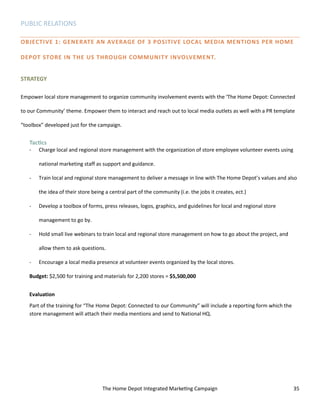 The Home Depot Integrated Marketing Campaign 35
PUBLIC RELATIONS
OBJECTIVE 1: GENERATE AN AVERAGE OF 3 POSITIVE LOCAL MEDIA MENTIONS PER HOME
DEPOT STORE IN THE US THROUGH COMMUNITY INVOLVEMENT.
STRATEGY
Empower local store management to organize community involvement events with the ‘The Home Depot: Connected
to our Community’ theme. Empower them to interact and reach out to local media outlets as well with a PR template
“toolbox” developed just for the campaign.
Tactics
- Charge local and regional store management with the organization of store employee volunteer events using
national marketing staff as support and guidance.
- Train local and regional store management to deliver a message in line with The Home Depot’s values and also
the idea of their store being a central part of the community (i.e. the jobs it creates, ect.)
- Develop a toolbox of forms, press releases, logos, graphics, and guidelines for local and regional store
management to go by.
- Hold small live webinars to train local and regional store management on how to go about the project, and
allow them to ask questions.
- Encourage a local media presence at volunteer events organized by the local stores.
Budget: $2,500 for training and materials for 2,200 stores = $5,500,000
Evaluation
Part of the training for “The Home Depot: Connected to our Community” will include a reporting form which the
store management will attach their media mentions and send to National HQ.
 