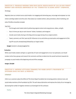 The Home Depot Integrated Marketing Campaign 36
OBJECTIVE 2: INCREASE ORGANIC NON-PAID SOCIAL MEDIA REACH BY 15% IN OUR TARGET
MARKET AND INCREASE AWARENESS OF THE “CONNECTED TO HOME DEPOT” CAMPAIGN.
Strategy
Regularly share our content across social media in an engaging and interesting way, encourage and empower our site
visitors and blog readers to do the same. Posts about our created content, sales promotions, direct marketing, and
other PR efforts should be included.
TACTICS
- Cut through social media clutter by delivering original content and using pictures, videos, and gifs.
- Post 2-3 times per day on each channel: Twitter, Facebook, and Instagram
- Include social media sharing on the blog and encourage sharing of our original content.
- Tweet, comment, and ‘like’ posts by DIY influencers to try and strike up conversation and engagement of the
top DIY accounts already being followed by our target market.
Budget: Content is already budgeted for.
Evaluation
While social media analytics will give us a good idea of reach and engagement on our non-paid posts, we should
conduct online focus groups and research the comments and likes to determine the overall sentiment towards the
campaign on social media at the beginning and end of the campaign.
Budget: $24,000
OBJECTIVE 3: IMPROVE ATTITUDES TOWARDS THE HOME DEPOT’S TREATMENT OF
VETERANS OVER THE NEXT 12 MONTHS.
STRATEGY
Inform our customers about the efforts of The Home Depot Foundation by increasing positive national, local, and
social media mentions of the foundation by 25%. This will reduce distraction and improve the clarity of our message by
decreasing the number of negative mentions our brand gets for this confusion.
Tactics
 