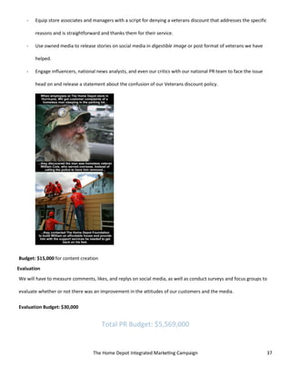The Home Depot Integrated Marketing Campaign 37
- Equip store associates and managers with a script for denying a veterans discount that addresses the specific
reasons and is straightforward and thanks them for their service.
- Use owned media to release stories on social media in digestible image or post format of veterans we have
helped.
- Engage influencers, national news analysts, and even our critics with our national PR team to face the issue
head on and release a statement about the confusion of our Veterans discount policy.
Budget: $15,000 for content creation
Evaluation
We will have to measure comments, likes, and replys on social media, as well as conduct surveys and focus groups to
evaluate whether or not there was an improvement in the attitudes of our customers and the media.
Evaluation Budget: $30,000
Total PR Budget: $5,569,000
 