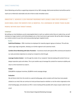 The Home Depot Integrated Marketing Campaign 38
DIRECT MARKETING
Direct Marketing and will be a supporting component of our IMC campaign. Both email and direct mail will be used to
reach out to millennials nationwide and call on them to take immediate action.
OBJECTIVE 1: ACHIEVE A 12% PERCENT RESPONSE RATE USING A ONE-STEP APPROACH
OVER EMAIL ONCE PER MONTH FOR 12 MONTHS, TO A DATABASE OF MORE THAN 50,000
PEOPLE WITHIN OUR TARGET RANGE.
STRATEGY
By building our email database up and using targeted data to reach our audience when they are ready to buy, we will
motivate our target market to visit thehomedepot.com or their local store to get started. We will be able to leverage
our creative content to save time and money producing hyper-targeted emails.
Tactics
Build Email Database – Offer incentives to employees for rewards program signup at checkout. This will also
capture age range and gender, allowing us to further segment and customize emails.
Combine Direct Marketing with Sales Promotion – Incentivize emails with special offers and discounts based on
our sales promotion objectives to compel our recipient to click through.
Leverage Creative Content – Cut through the clutter of our recipients’ inbox by leading with content from our
design inspiration posts and videos. This is just another way to leverage this content for maximum visibility and
return on the investment to create it.
Budget
$250,000 for employee incentives, $6,000 for email campaign design.
Evaluation
We will direct clicks from the emails to a special landing page, where analytics will show how many people
clicked on our email. We can continue to track purchases based on whether or not the visitor originated on the
email landing page, and calculate our CPO. In store tracking will be possible with unique coupon codes for each
email.
 